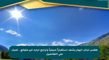 طقس لبنان اليوم يشهد استقراراً صيفياً وتراجع حرارة غير متوقع.. تعرف على التفاصيل